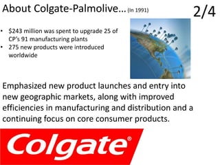 2/4About Colgate-Palmolive…(In 1991)
Emphasized new product launches and entry into
new geographic markets, along with improved
efficiencies in manufacturing and distribution and a
continuing focus on core consumer products.
• $243 million was spent to upgrade 25 of
CP’s 91 manufacturing plants
• 275 new products were introduced
worldwide
 