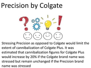 Stressing Precision as opposed to Colgate would limit the
extent of cannibalization of Colgate Plus. It was
estimated that cannibalization figures for Colgate Plus
would increase by 20% if the Colgate brand name was
stressed but remain unchanged if the Precision brand
name was stressed
Precision by Colgate
 