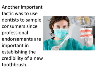 Another important
tactic was to use
dentists to sample
consumers since
professional
endorsements are
important in
establishing the
credibility of a new
toothbrush.
 