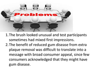 1.The brush looked unusual and test participants
sometimes had mixed first impressions.
2.The benefit of reduced gum disease from extra
plaque removal was difficult to translate into a
message with broad consumer appeal, since few
consumers acknowledged that they might have
gum disease.
 