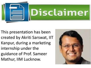 This presentation has been
created by Akriti Sarswat, IIT
Kanpur, during a marketing
internship under the
guidance of Prof. Sameer
Mathur, IIM Lucknow.
 