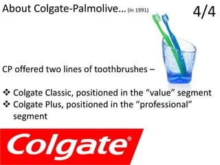 4/4About Colgate-Palmolive…(In 1991)
CP offered two lines of toothbrushes –
 Colgate Classic, positioned in the “value” segment
 Colgate Plus, positioned in the “professional”
segment
 