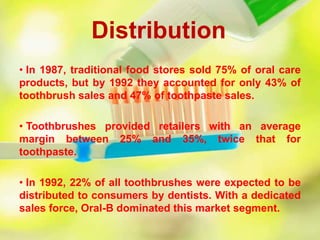 Distribution
• In 1987, traditional food stores sold 75% of oral care
products, but by 1992 they accounted for only 43% of
toothbrush sales and 47% of toothpaste sales.
• Toothbrushes provided retailers with an average
margin between 25% and 35%, twice that for
toothpaste.
• In 1992, 22% of all toothbrushes were expected to be
distributed to consumers by dentists. With a dedicated
sales force, Oral-B dominated this market segment.
 