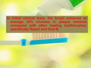 In initial clinical tests, the brush achieved an
average 35% increase in plaque removal,
compared with other leading toothbrushes,
specifically Reach and Oral-B.
 
