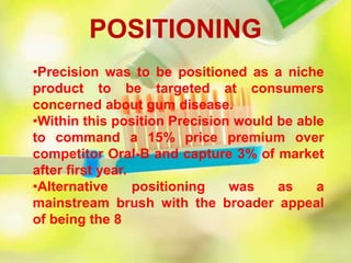 •Precision was to be positioned as a niche
product to be targeted at consumers
concerned about gum disease.
•Within this position Precision would be able
to command a 15% price premium over
competitor Oral-B and capture 3% of market
after first year.
•Alternative positioning was as a
mainstream brush with the broader appeal
of being the 8
POSITIONING
 