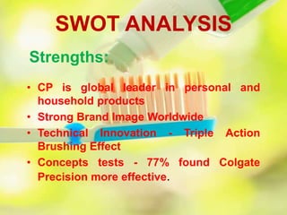 SWOT ANALYSIS
• CP is global leader in personal and
household products
• Strong Brand Image Worldwide
• Technical Innovation - Triple Action
Brushing Effect
• Concepts tests - 77% found Colgate
Precision more effective.
Strengths:
 