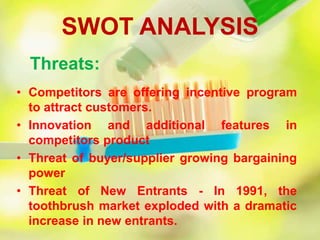 SWOT ANALYSIS
Threats:
• Competitors are offering incentive program
to attract customers.
• Innovation and additional features in
competitors product
• Threat of buyer/supplier growing bargaining
power
• Threat of New Entrants - In 1991, the
toothbrush market exploded with a dramatic
increase in new entrants.
 