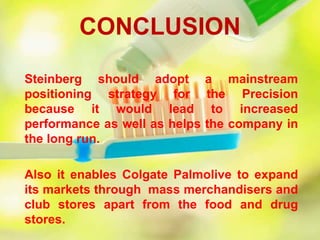 Steinberg should adopt a mainstream
positioning strategy for the Precision
because it would lead to increased
performance as well as helps the company in
the long run.
Also it enables Colgate Palmolive to expand
its markets through mass merchandisers and
club stores apart from the food and drug
stores.
CONCLUSION
 