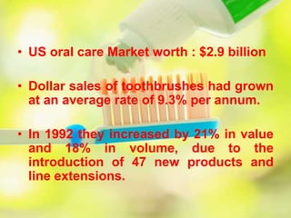 • US oral care Market worth : $2.9 billion
• Dollar sales of toothbrushes had grown
at an average rate of 9.3% per annum.
• In 1992 they increased by 21% in value
and 18% in volume, due to the
introduction of 47 new products and
line extensions.
 