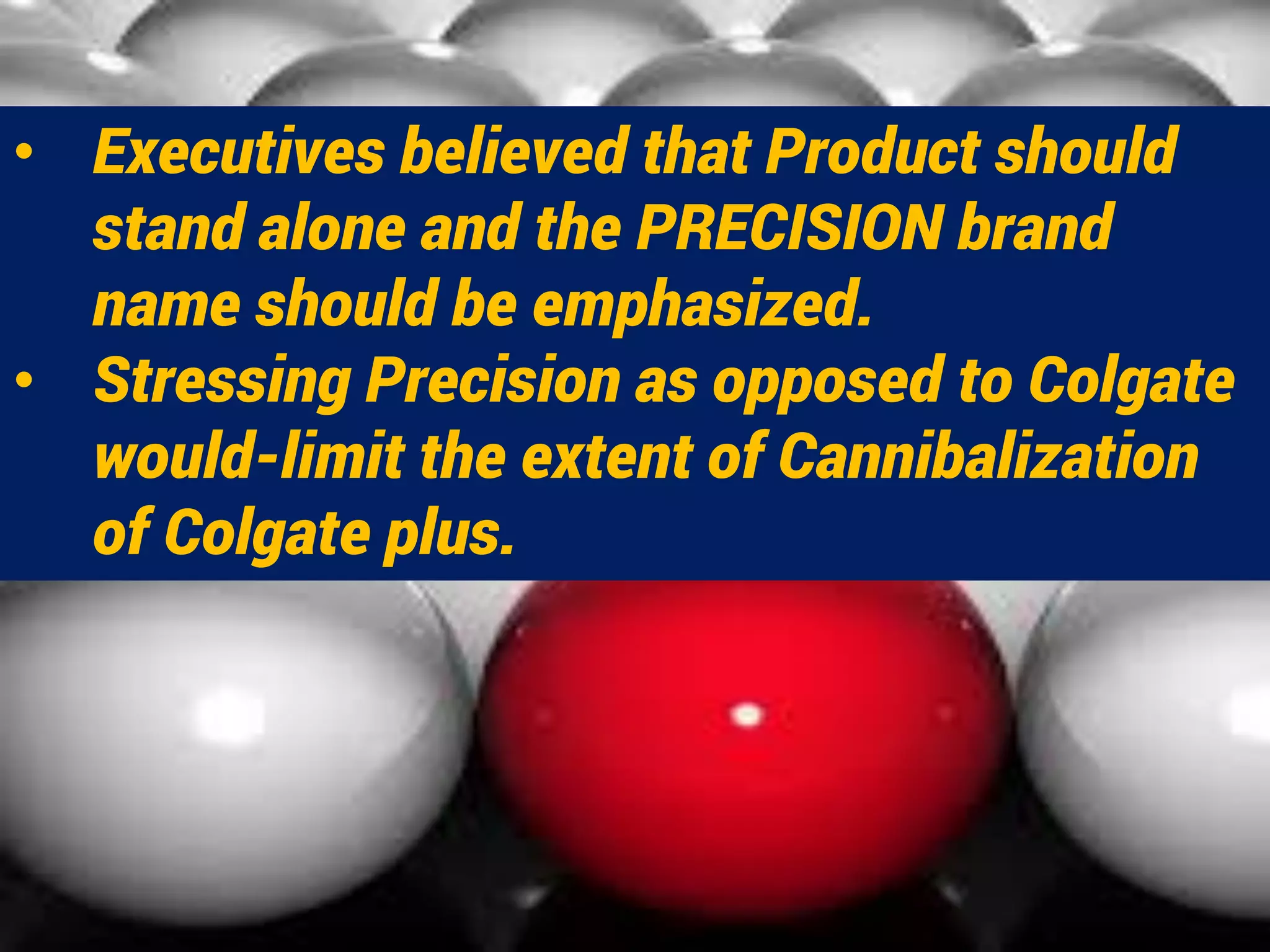 • Executives believed that Product should
stand alone and the PRECISION brand
name should be emphasized.
• Stressing Precision as opposed to Colgate
would-limit the extent of Cannibalization
of Colgate plus.
 