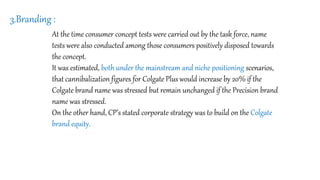 3.Branding :
At the time consumer concept tests were carried out by the task force, name
tests were also conducted among those consumers positively disposed towards
the concept.
It was estimated, both under the mainstream and niche positioning scenarios,
that cannibalization figures for Colgate Plus would increase by 20% if the
Colgate brand name was stressed but remain unchanged if the Precision brand
name was stressed.
On the other hand, CP’s stated corporate strategy was to build on the Colgate
brand equity.
 