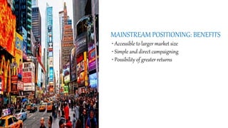 MAINSTREAM POSITIONING: BENEFITS
• Accessible to larger market size
• Simple and direct campaigning
• Possibility of greater returns
 