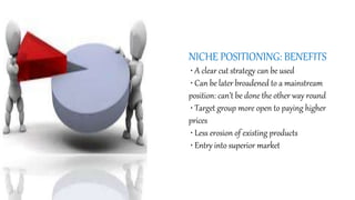 NICHE POSITIONING: BENEFITS
• A clear cut strategy can be used
• Can be later broadened to a mainstream
position: can’t be done the other way round
• Target group more open to paying higher
prices
• Less erosion of existing products
• Entry into superior market
 