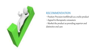 RECOMMENDATION
• Position Precision toothbrush as a niche product
• Appeal to therapeutic consumers
• Market the product as providing superior and
distinctive oral care
 