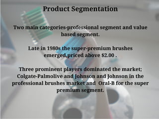 Product Segmentation
Two main categories-professional segment and value
based segment.
Late in 1980s the super-premium brushes
emerged,priced above $2.00 .
Three prominent players dominated the market;
Colgate-Palmolive and Johnson and Johnson in the
professional brushes market and  Oral-B for the super
premium segment.
 