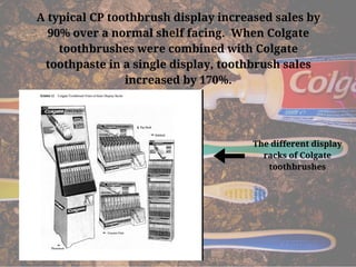 A typical CP toothbrush display increased sales by
90% over a normal shelf facing.  When Colgate
toothbrushes were combined with Colgate
toothpaste in a single display, toothbrush sales
increased by 170%.
The different display
racks of Colgate
toothbrushes
 