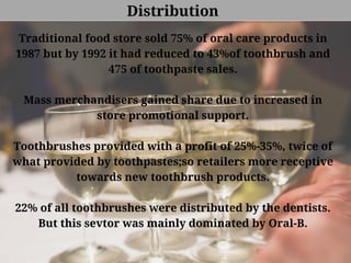 Distribution
Traditional food store sold 75% of oral care products in
1987 but by 1992 it had reduced to 43%of toothbrush and
475 of toothpaste sales.
Mass merchandisers gained share due to increased in
store promotional support.
Toothbrushes provided with a profit of 25%-35%, twice of
what provided by toothpastes;so retailers more receptive
towards new toothbrush products.
22% of all toothbrushes were distributed by the dentists.
But this sevtor was mainly dominated by Oral-B.
 