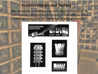 The Precision toothbrush was a technical innovation. In
laboratories, infrared motion analysis was used to track
consumer's movements and levels of plaque removal.
Product Design and Testing
 