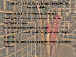 Goals of the Task Force formed,presided by
Susan Steinberg
Understanding various brushing techniques.
Testing the in between teeth access of different
toothbrush designs.
Establishing plaque removal efficacy.
Creating a bristle and handle design suited for plaque
removal.
Determining efficacy and acceptance of new toothbrush
designs.
 