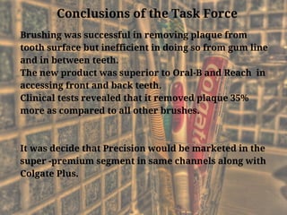 Conclusions of the Task Force
Brushing was successful in removing plaque from
tooth surface but inefficient in doing so from gum line
and in between teeth.
The new product was superior to Oral-B and Reach  in
accessing front and back teeth.
Clinical tests revealed that it removed plaque 35%
more as compared to all other brushes.
It was decide that Precision would be marketed in the
super -premium segment in same channels along with
Colgate Plus.
 