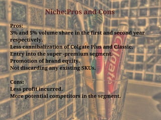Niche:Pros and Cons
Pros:
3% and 5% volume share in the first and second year
respectively.
Less cannibalization of Colgate Plus and Classic.
Entry into the super -premium segment.
Promotion of brand equity.
Not discarding any existing SKUs.
Cons:
Less profit incurred.
More potential competitors in the segment.
 