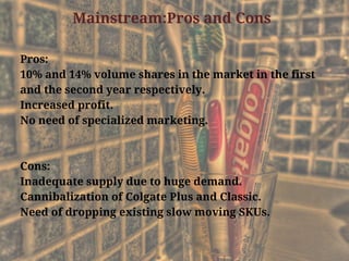 Mainstream:Pros and Cons
Pros:
10% and 14% volume shares in the market in the first
and the second year respectively.
Increased profit.
No need of specialized marketing.
Cons:
Inadequate supply due to huge demand.
Cannibalization of Colgate Plus and Classic.
Need of dropping existing slow moving SKUs.
 