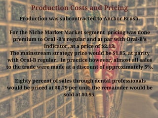 Production Costs and Pricing
Production was subcontracted to Anchor Brush.
For the Niche Market Market segment  pricing was done
premium to Oral -B's regular and at par with Oral-B's
Indicator, at a price of $2.13.
The mainstream strategy price would be $1.85, at parity
with Oral-B regular.  In practice however, almost all sales
to the trade were made at a discount of approximately 5%.
 Eighty percent of sales through dental professionals
would be priced at $0.79 per unit; the remainder would be
sold at $0.95.
 
 