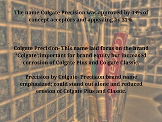 The name Colgate Precision was approved by 49% of
concept acceptors and appealing by 31%.
Colgate Precision- This name laid focus on the brand
'Colgate';important for brand equity but increased
corrosion of Colgate Plus and Colgate Classic.
Precision by Colgate- Precision brand name
emphasized; could stand out alone and reduced
erosion of Colgate Plus and Classic.
 