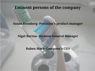 Eminent persons of the company
Susan Steinberg- Precision's product manager
Nigel Burton- Division General Manager
Ruben Mark- Company's CEO
 