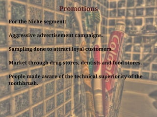 Promotions
For the Niche segment:
Aggressive advertisement campaigns.
Sampling done to attract loyal customers.
Market through drug stores, dentists and food stores.
People made aware of the technical superiority of the
toothbrush.
 