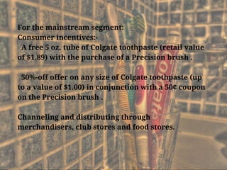 For the mainstream segment:
Consumer incentives:-
  A free 5 oz. tube of Colgate toothpaste (retail value
of $1.89) with the purchase of a Precision brush .
  50%-off offer on any size of Colgate toothpaste (up
to a value of $1.00) in conjunction with a 50¢ coupon
on the Precision brush .
Channeling and distributing through
merchandisers, club stores and food stores. 
 