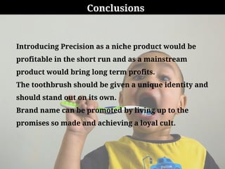 Conclusions
Introducing Precision as a niche product would be
profitable in the short run and as a mainstream
product would bring long term profits.
The toothbrush should be given a unique identity and
should stand out on its own.
Brand name can be promoted by living up to the
promises so made and achieving a loyal cult.
 