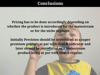 Conclusions
Pricing has to be done accordingly depending on
whether the product is introduced for the mainstream
or for the niche segment.
Initially Precision should be introduced as a super
premium product at par with Oral-B Indicator and
later should be introduced as a mainstream
product,being at par with Oral-B regular.
 