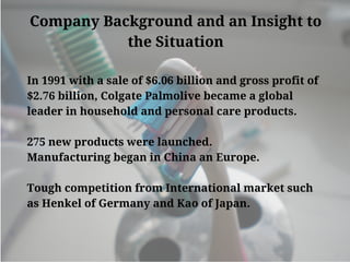 Company Background and an Insight to
the Situation
In 1991 with a sale of $6.06 billion and gross profit of
$2.76 billion, Colgate Palmolive became a global
leader in household and personal care products.
275 new products were launched.
Manufacturing began in China an Europe.
Tough competition from International market such
as Henkel of Germany and Kao of Japan.
 