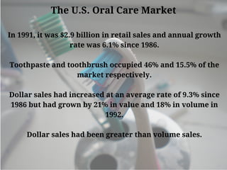 The U.S. Oral Care Market
In 1991, it was $2.9 billion in retail sales and annual growth
rate was 6.1% since 1986.
Toothpaste and toothbrush occupied 46% and 15.5% of the
market respectively.
Dollar sales had increased at an average rate of 9.3% since
1986 but had grown by 21% in value and 18% in volume in
1992.
Dollar sales had been greater than volume sales.
 