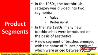 • In the 1980s, the toothbrush category
was divided into two segments:
• Value
• Professional
• In the late 1980s, many new
toothbrushes were introduced on the
basis of aesthetics.
• A new segment of brushes emerged with
the name of “super-premium” which
were priced between $2.29 and $2.89
and accounted for 46% of dollar sales in
1992.
Product
Segments
The Colgate-Palmolive Company: The Precision Toothbrush Marketing
 