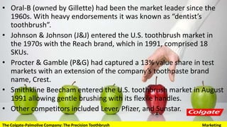 • Oral-B (owned by Gillette) had been the market leader since the 1960s.
With heavy endorsements it was known as “dentist’s toothbrush”.
• Johnson & Johnson (J&J) entered the U.S. toothbrush market in the
1970s with the Reach brand, which in 1991, comprised 18 SKUs.
• Procter & Gamble (P&G) had captured a 13% value share in test markets
with an extension of the company’s toothpaste brand name, Crest.
• Smithkline Beecham entered the U.S. toothbrush market in August 1991
allowing gentle brushing with its flexile handles.
• Other competitors included Lever, Pfizer, and Sunstar.
The Colgate-Palmolive Company: The Precision Toothbrush Marketing
 