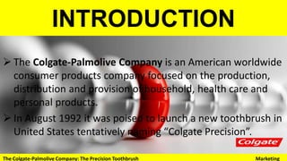 INTRODUCTION
 The Colgate-Palmolive Company is an American worldwide
consumer products company focused on the production,
distribution and provision of household, health care and
personal products.
 In August 1992 it was poised to launch a new toothbrush in
United States tentatively naming “Colgate Precision”.
The Colgate-Palmolive Company: The Precision Toothbrush Marketing
 