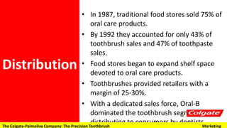 • In 1987, traditional food stores sold 75% of
oral care products.
• By 1992 they accounted for only 43% of
toothbrush sales and 47% of toothpaste
sales.
• Food stores began to expand shelf space
devoted to oral care products.
• Toothbrushes provided retailers with a
margin of 25-30%.
• With a dedicated sales force, Oral-B
dominated the toothbrush segment by
distributing to consumers by dentists.
Distribution
The Colgate-Palmolive Company: The Precision Toothbrush Marketing
 