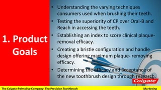 1. Product
Goals
• Understanding the varying techniques consumers
used when brushing their teeth.
• Testing the superiority of CP over Oral-B and Reach
in accessing the teeth.
• Establishing an index to score clinical plaque-
removal efficacy.
• Creating a bristle configuration and handle design
offering maximum plaque- removing efficacy.
• Determining the efficacy and acceptance of the
new toothbrush design through research.
The Colgate-Palmolive Company: The Precision Toothbrush Marketing
 