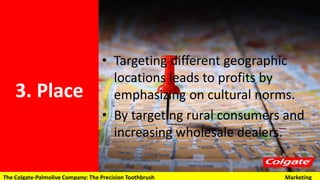 3. Place
• Targeting different geographic
locations leads to profits by
emphasizing on cultural norms.
• By targeting rural consumers and
increasing wholesale dealers.
The Colgate-Palmolive Company: The Precision Toothbrush Marketing
 