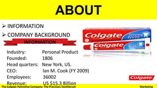ABOUT
 INFORMATION
 COMPANY BACKGROUND
INFORMATION
Industry: Personal Products
Founded: 1806
Head quarters: New York, US.
CEO: lan M. Cook (FY 2009)
Employees: 36002
Revenue: US $15.3 Billion
Website: www.colgate.com
The Colgate-Palmolive Company: The Precision Toothbrush Marketing
 