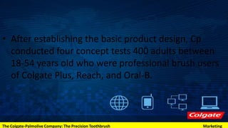 • After establishing the basic product design, Cp
conducted four concept tests 400 adults between
18-54 years old who were professional brush users
of Colgate Plus, Reach, and Oral-B.
The Colgate-Palmolive Company: The Precision Toothbrush Marketing
 