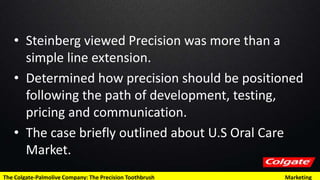 • Steinberg viewed Precision was more than a
simple line extension.
• Determined how precision should be positioned
following the path of development, testing,
pricing and communication.
• The case briefly outlined about U.S Oral Care
Market.
The Colgate-Palmolive Company: The Precision Toothbrush Marketing
 