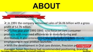 ABOUT
BACKGROUND
 In 1991 the company witnessed sales of $6.06 billion with a gross profit of $2.76
billion.
CP’s five year plan 1991-1995 is to focus on core consumer products with
improved efficiencies in manufacturing and distribution. It also entered into new
geographic markets mainly emphasizing in new product launches.
With the development in Oral care division, Precision product manager Susan
Steinberg had recommended positioning, branding and communication strategies
to GM Nigel Burton.
The Colgate-Palmolive Company: The Precision Toothbrush Marketing
 