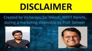 DISCLAIMER
Created by Vicharapu Sai Nikesh, NIFFT Ranchi, during a
marketing internship by Prof. Sameer Mathur, IIM
Lucknow.
 