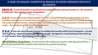 A TAKE ON MAJOR COMPETITOR BRANDS IN SUPER-PREMIUM PRODUCT
SEGMENTS
ORAL-B: It relied heavily on professional endorsements and was known as “the dentist’s
toothbrush” thus giving tough competition.
J & J: It introduced the Reach brand in 1970’s and positioned it as the toothbrush that
enabled consumers to brush even in hard-to-reach places. J&J introduced a second product
line under Prevent brand, a brush with a beveled handle to help consumer’s brush at a 45%
angle – the recommended brushing technique.
P & G: It was the most recent entrant in toothbrush market with Crest Complete, a brush
that had long, rippled bristles of different length, designed to reach between the teeth up
to 37% farther than the leading flat brushes.
Smithkline Beecham: It entered the US toothbrush market with Aquafresh Flex, a
brush that had flexible handles that allowed for gentle brushing.
 
