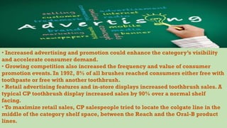 • Increased advertising and promotion could enhance the category’s visibility
and accelerate consumer demand.
• Growing competition also increased the frequency and value of consumer
promotion events. In 1992, 8% of all brushes reached consumers either free with
toothpaste or free with another toothbrush.
• Retail advertising features and in-store displays increased toothbrush sales. A
typical CP toothbrush display increased sales by 90% over a normal shelf
facing.
• To maximize retail sales, CP salespeople tried to locate the colgate line in the
middle of the category shelf space, between the Reach and the Oral-B product
lines.
 