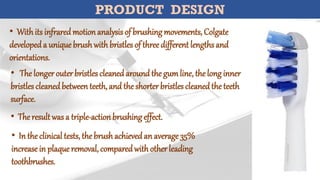 PRODUCT DESIGN
• Withits infraredmotionanalysis of brushingmovements, Colgate
developeda uniquebrushwithbristles of threedifferent lengthsand
orientations.
• The longerouterbristles cleanedaroundthe gumline, the long inner
bristles cleanedbetweenteeth,and the shorterbristles cleanedthe teeth
surface.
• Theresultwas a triple-actionbrushingeffect.
• In theclinical tests, thebrushachievedan average35%
increasein plaqueremoval, comparedwithotherleading
toothbrushes.
 