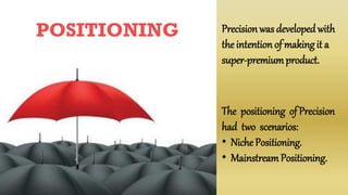POSITIONING Precisionwas developedwith
the intention of makingit a
super-premiumproduct.
The positioning of Precision
had two scenarios:
• Niche Positioning.
• MainstreamPositioning.
 